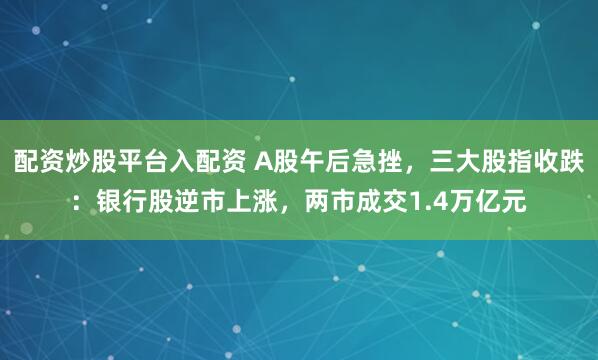 配资炒股平台入配资 A股午后急挫，三大股指收跌：银行股逆市上涨，两市成交1.4万亿元