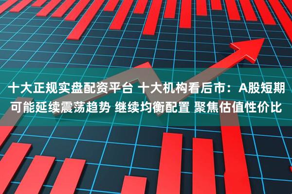 十大正规实盘配资平台 十大机构看后市：A股短期可能延续震荡趋势 继续均衡配置 聚焦估值性价比