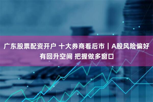 广东股票配资开户 十大券商看后市｜A股风险偏好有回升空间 把握做多窗口