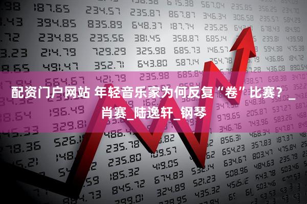 配资门户网站 年轻音乐家为何反复“卷”比赛？_肖赛_陆逸轩_钢琴