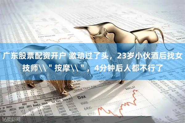 广东股票配资开户 激动过了头，23岁小伙酒后找女技师\＂按摩\＂，4分钟后人都不行了