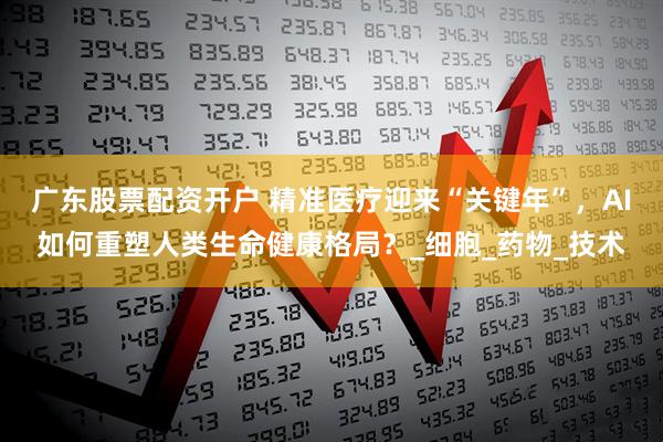 广东股票配资开户 精准医疗迎来“关键年”，AI如何重塑人类生命健康格局？_细胞_药物_技术