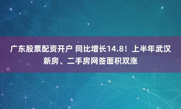 广东股票配资开户 同比增长14.8！上半年武汉新房、二手房网签面积双涨