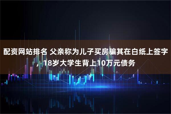 配资网站排名 父亲称为儿子买房骗其在白纸上签字，18岁大学生背上10万元债务