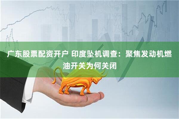 广东股票配资开户 印度坠机调查：聚焦发动机燃油开关为何关闭
