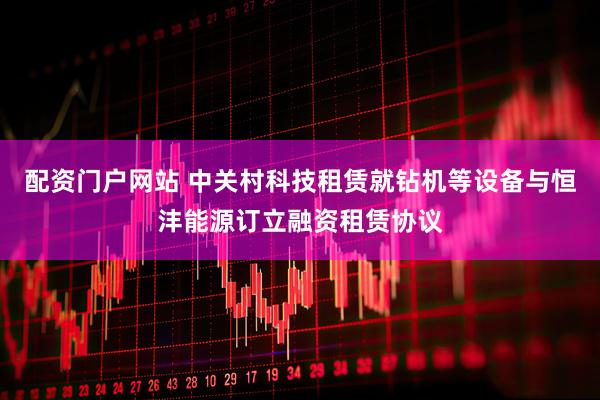 配资门户网站 中关村科技租赁就钻机等设备与恒沣能源订立融资租赁协议