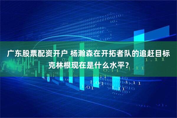 广东股票配资开户 杨瀚森在开拓者队的追赶目标克林根现在是什么水平？