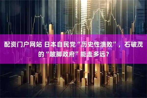 配资门户网站 日本自民党“历史性溃败”，石破茂的“跛脚政府”能走多远？