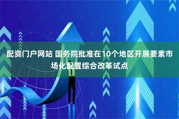 配资门户网站 国务院批准在10个地区开展要素市场化配置综合改革试点