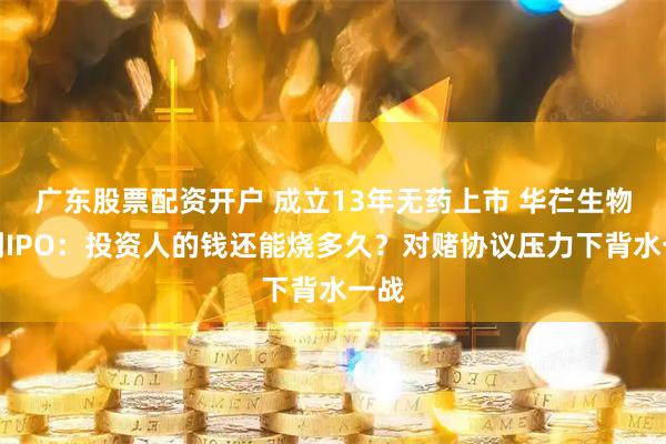 广东股票配资开户 成立13年无药上市 华芢生物冲刺IPO：投资人的钱还能烧多久？对赌协议压力下背水一战