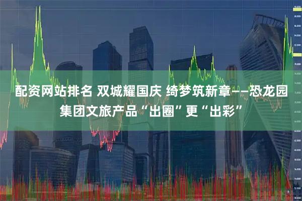 配资网站排名 双城耀国庆 绮梦筑新章——恐龙园集团文旅产品“出圈”更“出彩”