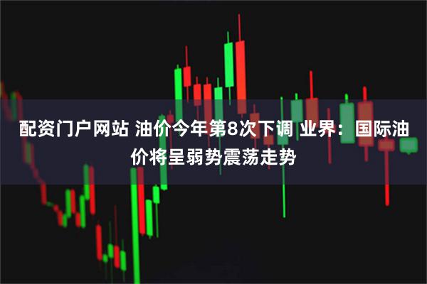 配资门户网站 油价今年第8次下调 业界：国际油价将呈弱势震荡走势