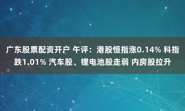 广东股票配资开户 午评：港股恒指涨0.14% 科指跌1.01% 汽车股、锂电池股走弱 内房股拉升