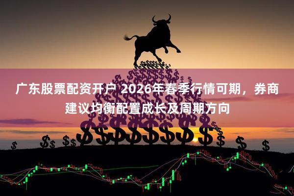 广东股票配资开户 2026年春季行情可期，券商建议均衡配置成长及周期方向