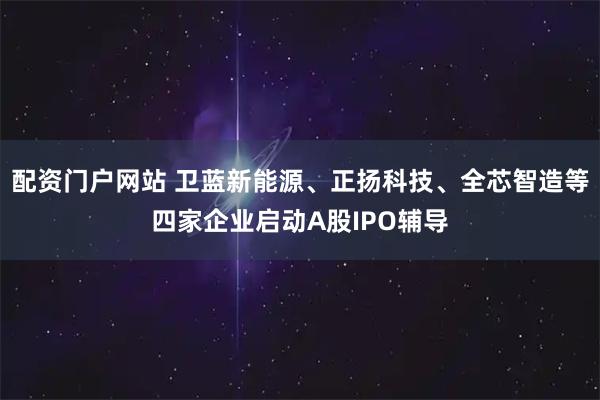 配资门户网站 卫蓝新能源、正扬科技、全芯智造等四家企业启动A股IPO辅导
