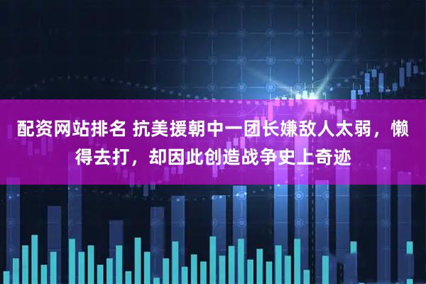 配资网站排名 抗美援朝中一团长嫌敌人太弱,懒得去打,却因此创造战争史上奇迹