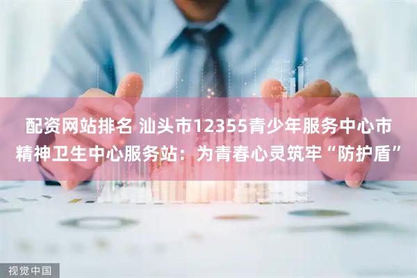 配资网站排名 汕头市12355青少年服务中心市精神卫生中心服务站:为青春心灵筑牢“防护盾”