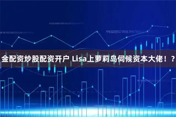 金配资炒股配资开户 Lisa上萝莉岛伺候资本大佬！？