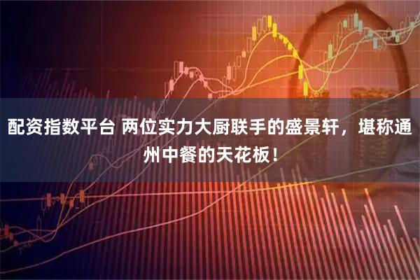 配资指数平台 两位实力大厨联手的盛景轩，堪称通州中餐的天花板！