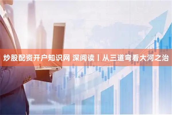 炒股配资开户知识网 深阅读丨从三道弯看大河之治