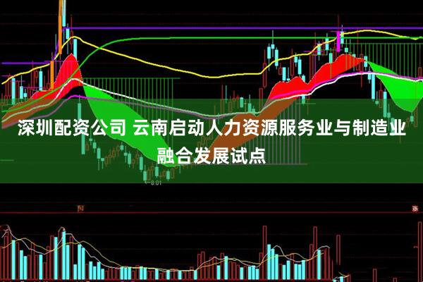 深圳配资公司 云南启动人力资源服务业与制造业融合发展试点