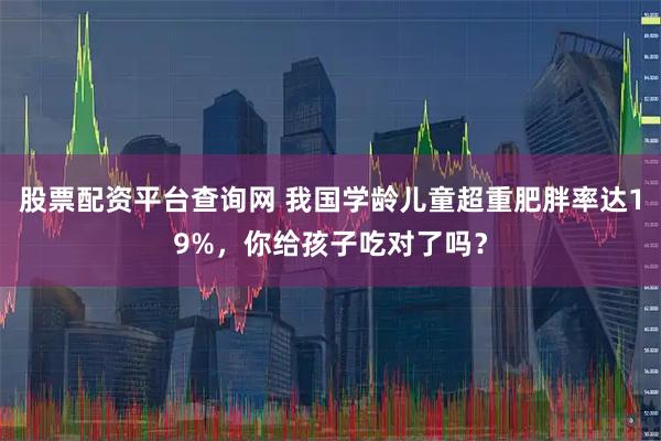 股票配资平台查询网 我国学龄儿童超重肥胖率达19%，你给孩子吃对了吗？