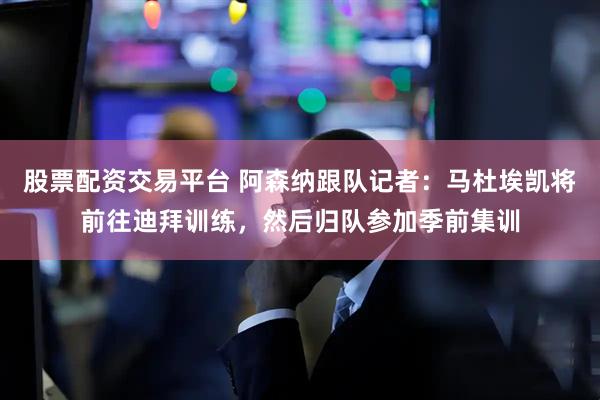 股票配资交易平台 阿森纳跟队记者：马杜埃凯将前往迪拜训练，然后归队参加季前集训