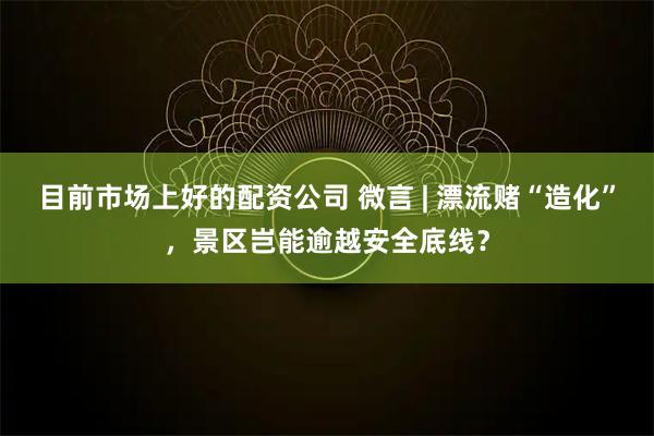目前市场上好的配资公司 微言 | 漂流赌“造化”，景区岂能逾越安全底线？