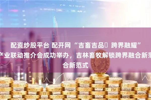 配资炒股平台 配开网 “吉畜吉品・跨界融耀”多产业联动推介会成功举办，吉林畜牧解锁跨界融合新范式