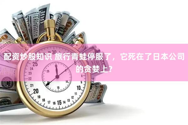 配资炒股知识 旅行青蛙停服了,它死在了日本公司的贪婪上?