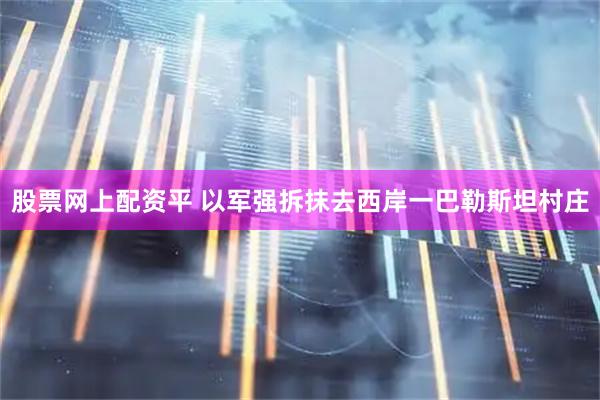 股票网上配资平 以军强拆抹去西岸一巴勒斯坦村庄
