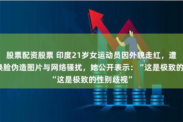 股票配资股票 印度21岁女运动员因外貌走红，遭大规模AI换脸伪造图片与网络骚扰，她公开表示：“这是极致的性别歧视”