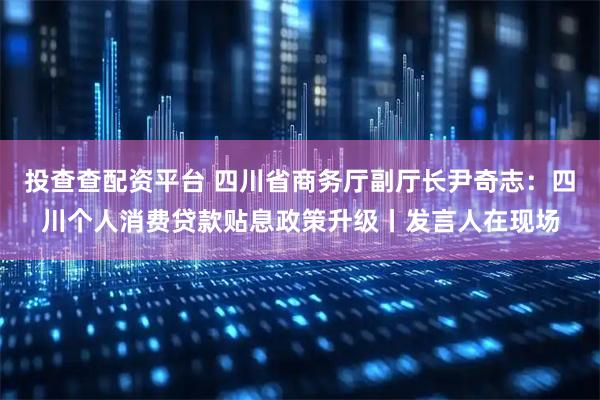 投查查配资平台 四川省商务厅副厅长尹奇志：四川个人消费贷款贴息政策升级丨发言人在现场