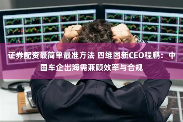 证券配资最简单最准方法 四维图新CEO程鹏：中国车企出海需兼顾效率与合规