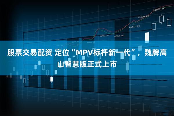 股票交易配资 定位“MPV标杆新一代”，魏牌高山智慧版正式上市
