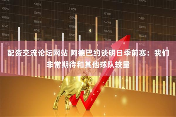 配资交流论坛网站 阿德巴约谈明日季前赛：我们非常期待和其他球队较量