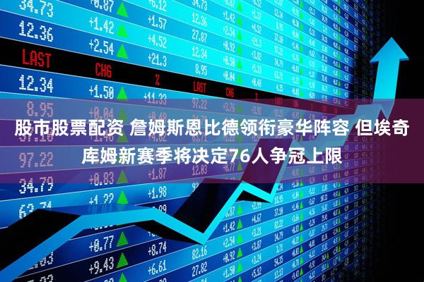 股市股票配资 詹姆斯恩比德领衔豪华阵容 但埃奇库姆新赛季将决定76人争冠上限