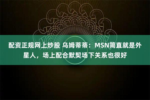 配资正规网上炒股 乌姆蒂蒂：MSN简直就是外星人，场上配合默契场下关系也很好