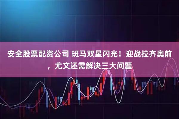 安全股票配资公司 斑马双星闪光！迎战拉齐奥前，尤文还需解决三大问题